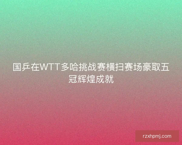 国乒在WTT多哈挑战赛横扫赛场豪取五冠辉煌成就
