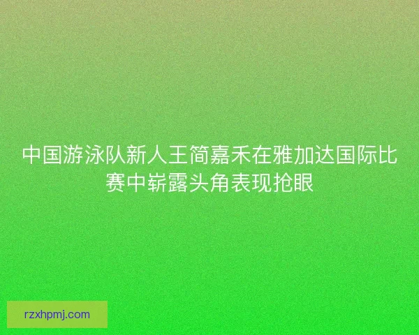 中国游泳队新人王简嘉禾在雅加达国际比赛中崭露头角表现抢眼