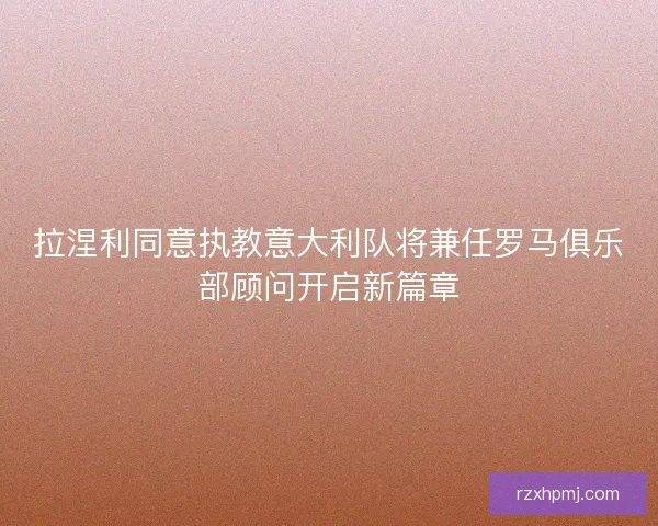 拉涅利同意执教意大利队将兼任罗马俱乐部顾问开启新篇章