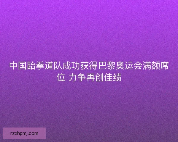 中国跆拳道队成功获得巴黎奥运会满额席位 力争再创佳绩