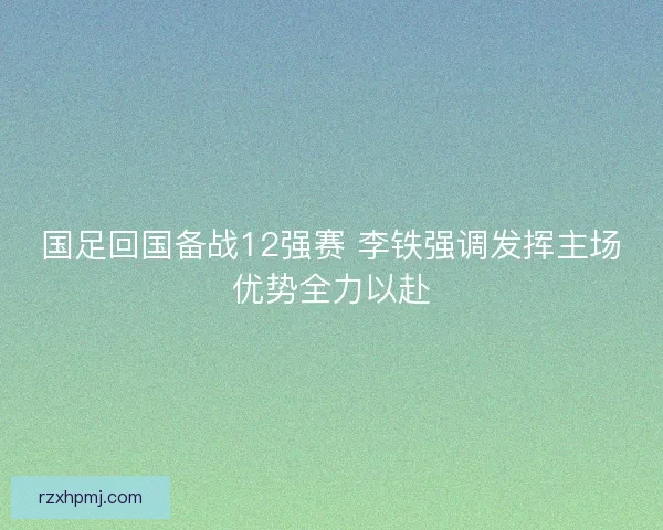 国足回国备战12强赛 李铁强调发挥主场优势全力以赴