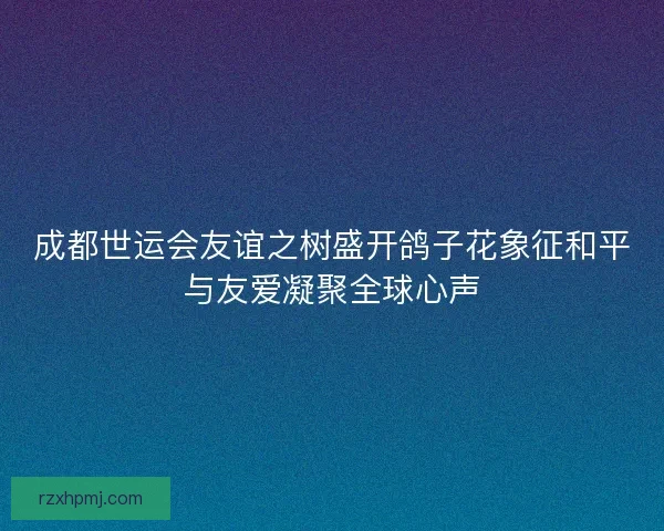 成都世运会友谊之树盛开鸽子花象征和平与友爱凝聚全球心声