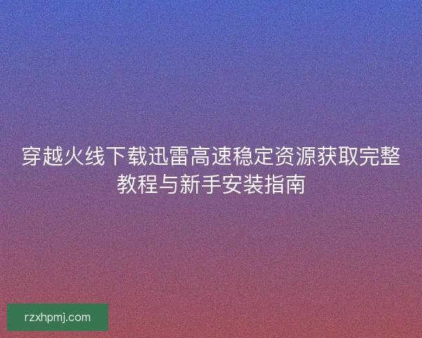 穿越火线下载迅雷高速稳定资源获取完整教程与新手安装指南