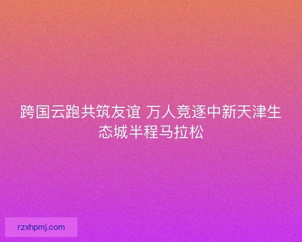 跨国云跑共筑友谊 万人竞逐中新天津生态城半程马拉松